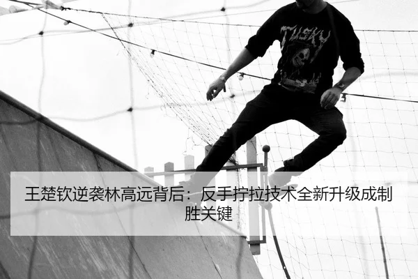 王楚钦逆袭林高远背后：反手拧拉技术全新升级成制胜关键
